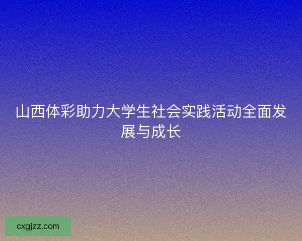 山西体彩助力大学生社会实践活动全面发展与成长