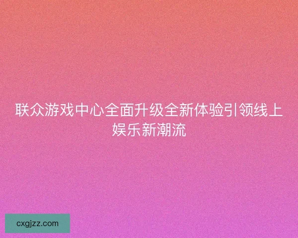 联众游戏中心全面升级全新体验引领线上娱乐新潮流 联众游戏中心全面升级全新体验引领线上娱乐新潮流