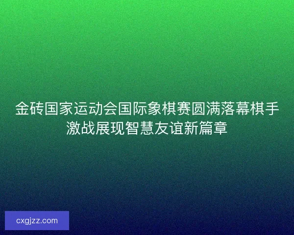 金砖国家运动会国际象棋赛圆满落幕棋手激战展现智慧友谊新篇章