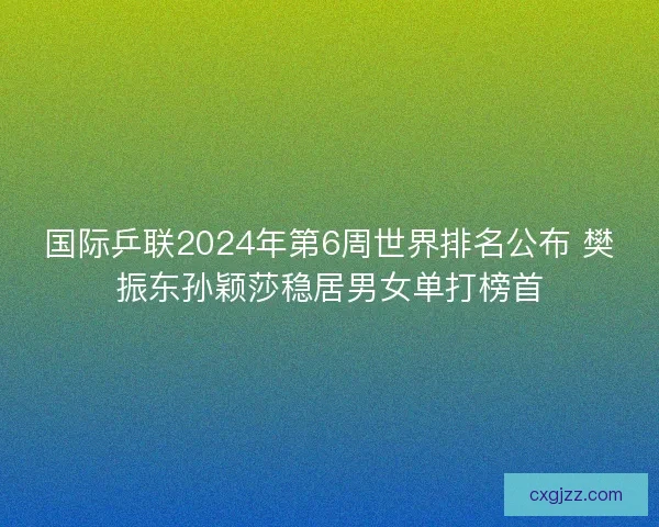 国际乒联2024年第6周世界排名公布 樊振东孙颖莎稳居男女单打榜首