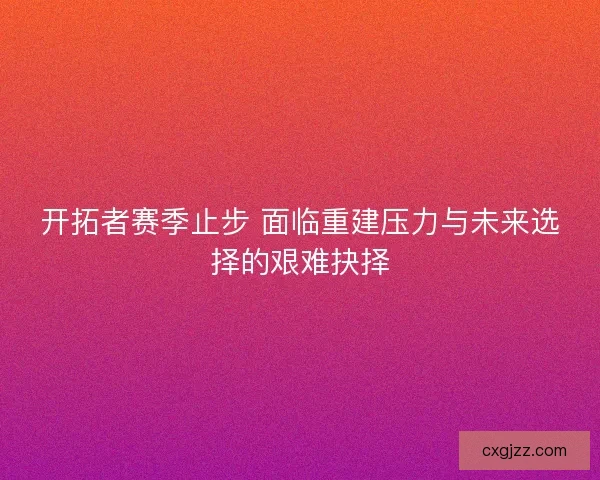 开拓者赛季止步 面临重建压力与未来选择的艰难抉择