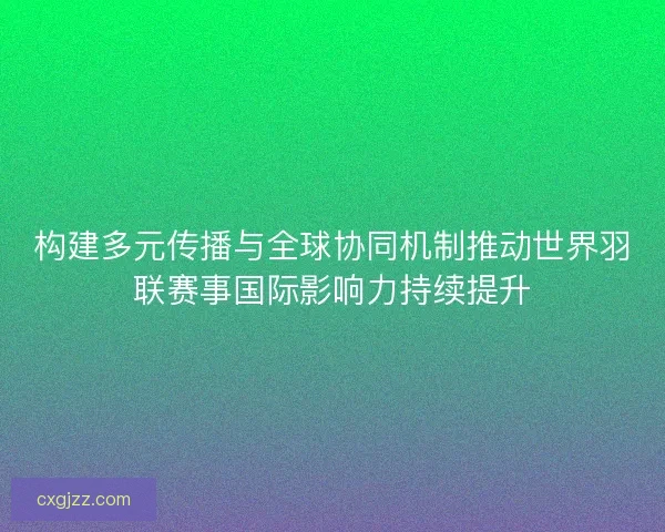 构建多元传播与全球协同机制推动世界羽联赛事国际影响力持续提升
