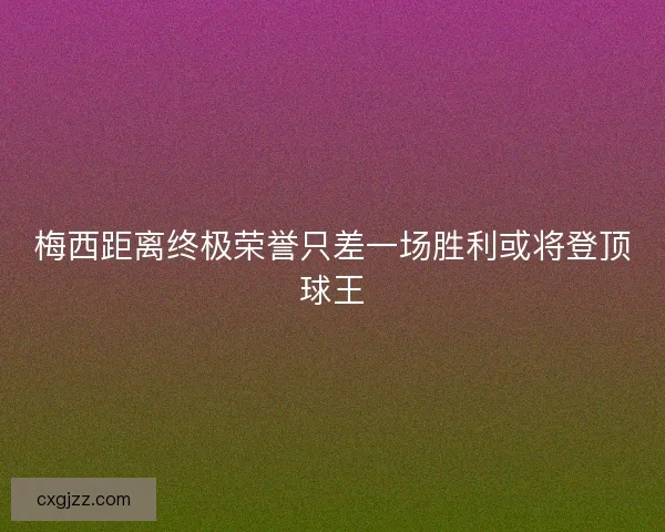 梅西距离终极荣誉只差一场胜利或将登顶球王