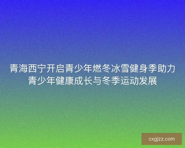 青海西宁开启青少年燃冬冰雪健身季助力青少年健康成长与冬季运动发展 青海西宁开启青少年燃冬冰雪健身季助力青少年健康成长与冬季运动发展