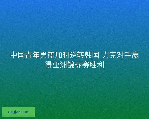 中国青年男篮加时逆转韩国 力克对手赢得亚洲锦标赛胜利