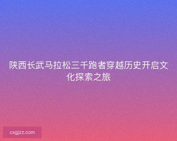 陕西长武马拉松三千跑者穿越历史开启文化探索之旅