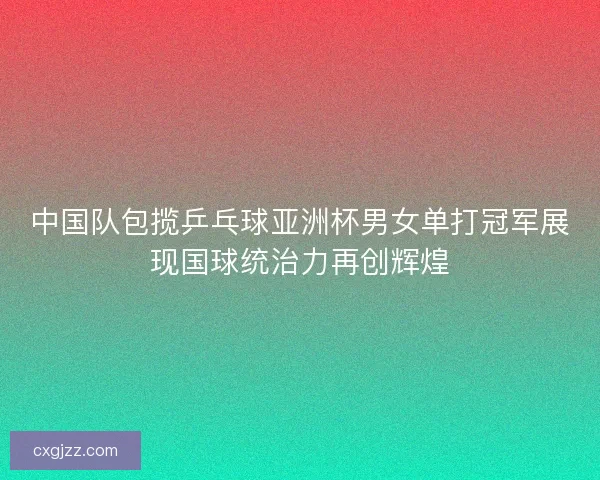 中国队包揽乒乓球亚洲杯男女单打冠军展现国球统治力再创辉煌