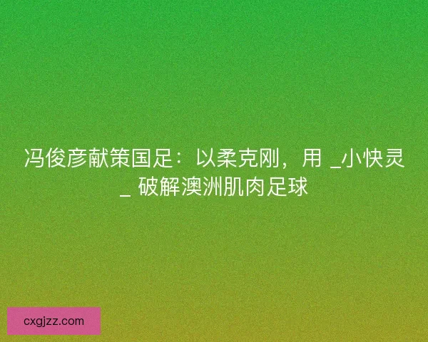 冯俊彦献策国足：以柔克刚，用 _小快灵_ 破解澳洲肌肉足球