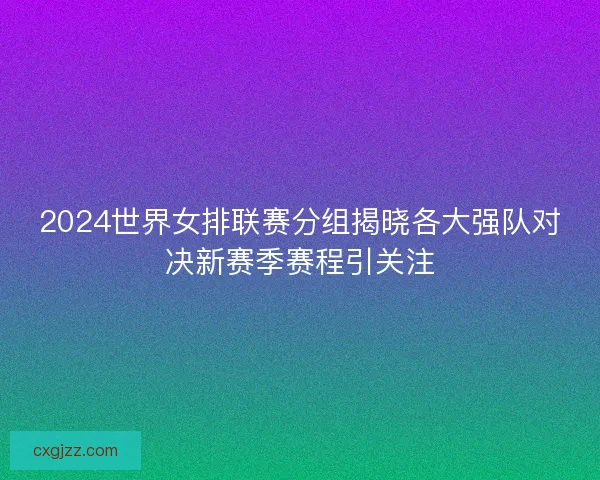 2024世界女排联赛分组揭晓各大强队对决新赛季赛程引关注
